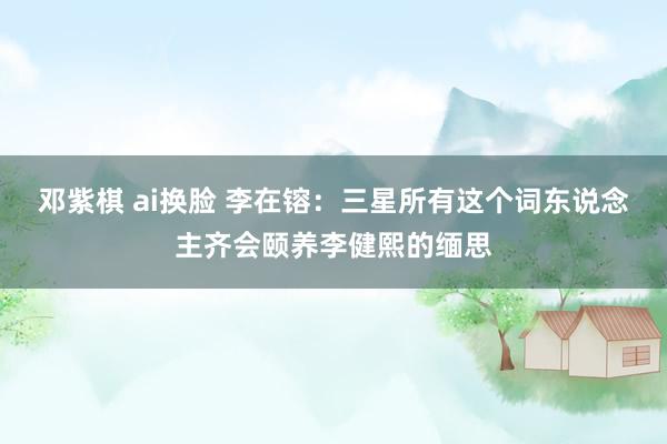邓紫棋 ai换脸 李在镕：三星所有这个词东说念主齐会颐养李健熙的缅思