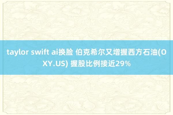 taylor swift ai换脸 伯克希尔又增握西方石油(OXY.US) 握股比例接近29%