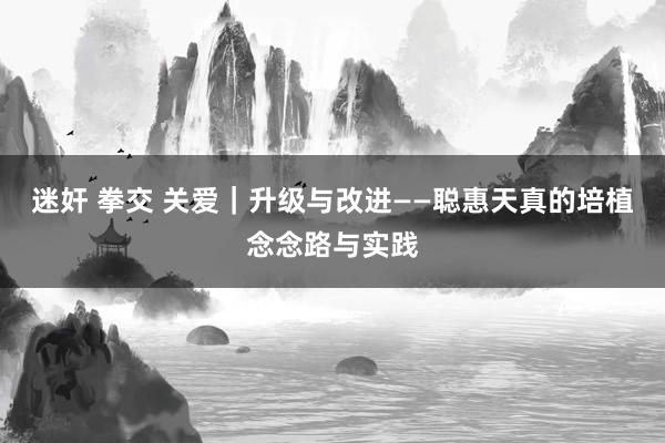 迷奸 拳交 关爱｜升级与改进——聪惠天真的培植念念路与实践