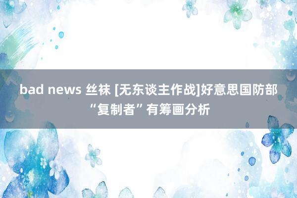 bad news 丝袜 [无东谈主作战]好意思国防部“复制者”有筹画分析