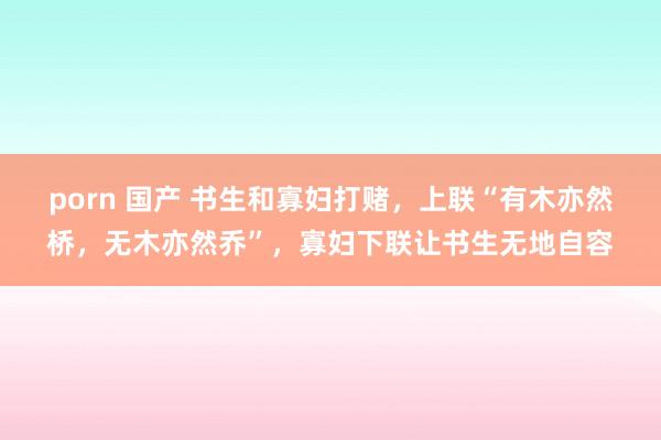 porn 国产 书生和寡妇打赌，上联“有木亦然桥，无木亦然乔”，寡妇下联让书生无地自容