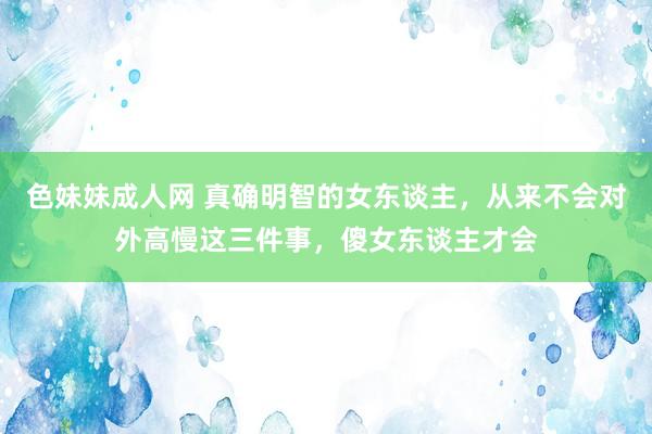 色妹妹成人网 真确明智的女东谈主，从来不会对外高慢这三件事，傻女东谈主才会