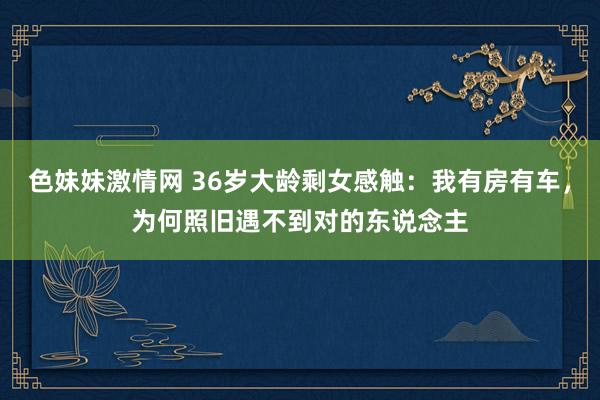 色妹妹激情网 36岁大龄剩女感触：我有房有车，为何照旧遇不到对的东说念主