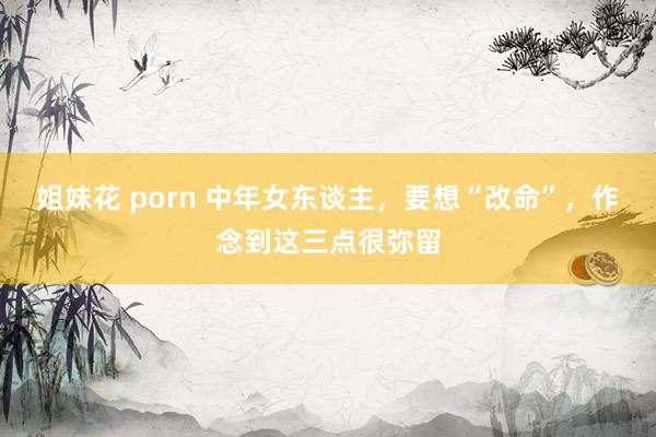 姐妹花 porn 中年女东谈主，要想“改命”，作念到这三点很弥留