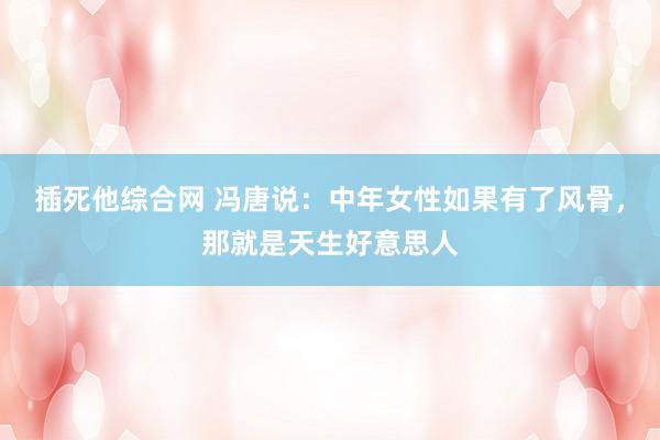 插死他综合网 冯唐说：中年女性如果有了风骨，那就是天生好意思人