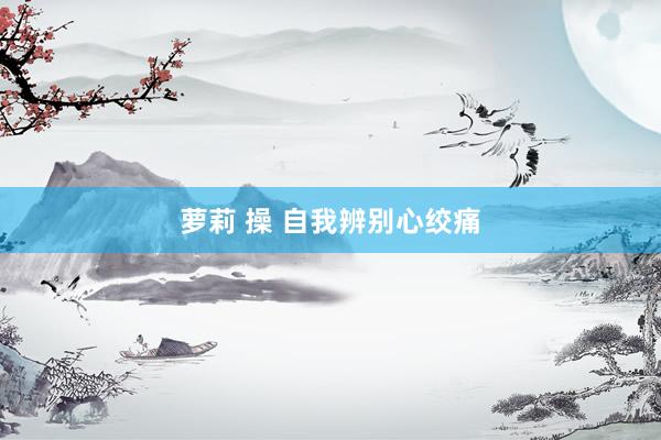萝莉 操 自我辨别心绞痛