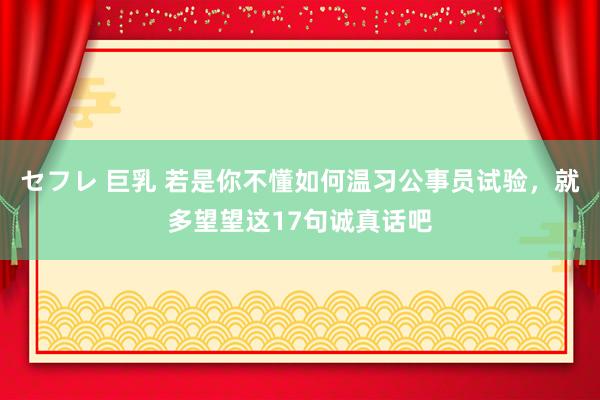 セフレ 巨乳 若是你不懂如何温习公事员试验，就多望望这17句诚真话吧