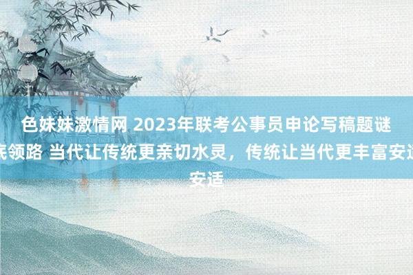 色妹妹激情网 2023年联考公事员申论写稿题谜底领路 当代让传统更亲切水灵，传统让当代更丰富安适