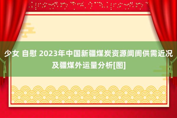 少女 自慰 2023年中国新疆煤炭资源阛阓供需近况及疆煤外运量分析[图]