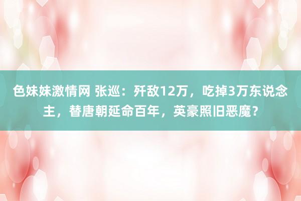 色妹妹激情网 张巡：歼敌12万，吃掉3万东说念主，替唐朝延命百年，英豪照旧恶魔？