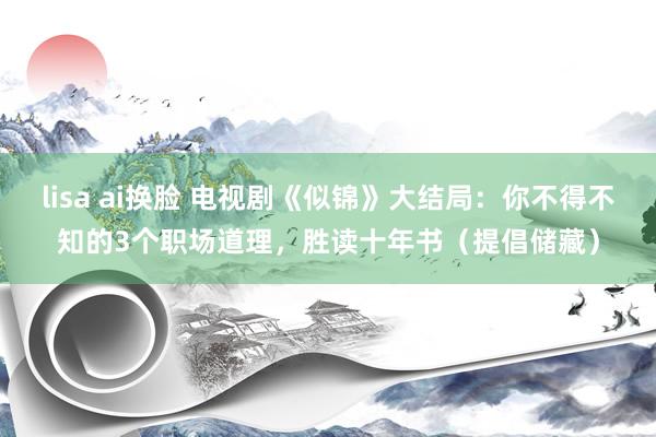 lisa ai换脸 电视剧《似锦》大结局：你不得不知的3个职场道理，胜读十年书（提倡储藏）