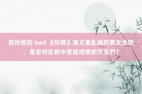 自拍偷拍 bad 《似锦》演义里乱搞的男女关联，是若何在剧中变成纯情的交互的？