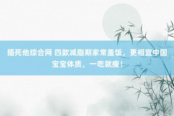 插死他综合网 四款减脂期家常盖饭，更相宜中国宝宝体质，一吃就瘦！