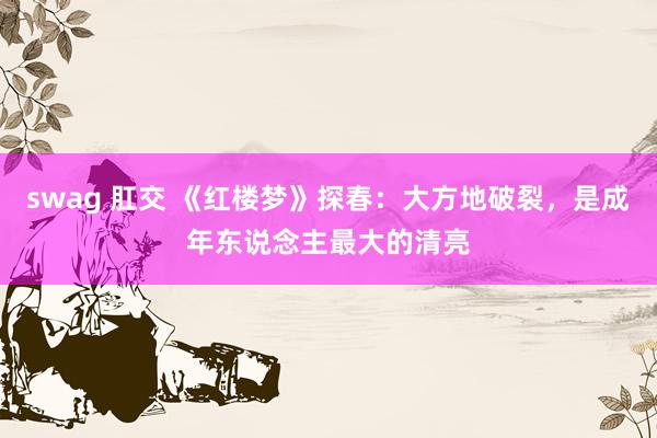 swag 肛交 《红楼梦》探春：大方地破裂，是成年东说念主最大的清亮