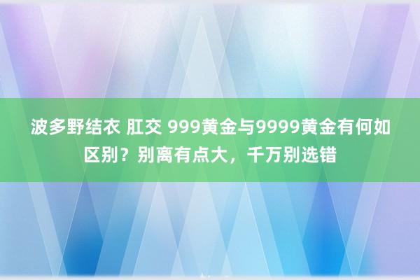波多野结衣 肛交 999黄金与9999黄金有何如区别？别离有