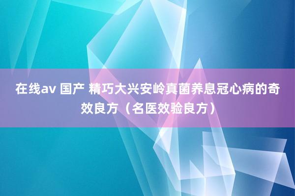 在线av 国产 精巧大兴安岭真菌养息冠心病的奇效良方（名医效