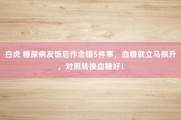 白虎 糖尿病友饭后作念错5件事，血糖就立马飙升，对照转换血糖好！
