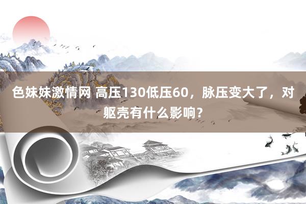 色妹妹激情网 高压130低压60，脉压变大了，对躯壳有什么影响？