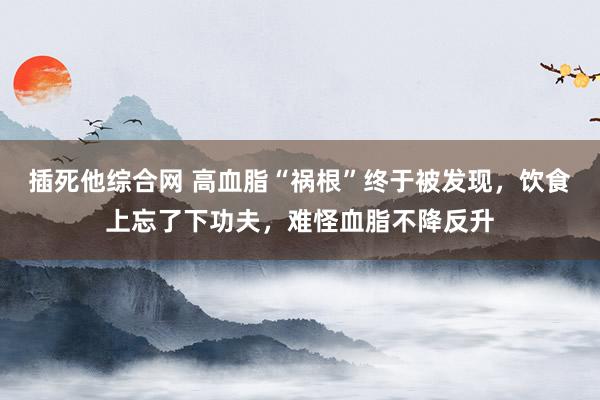 插死他综合网 高血脂“祸根”终于被发现，饮食上忘了下功夫，难
