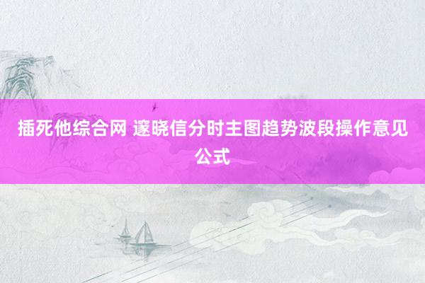 插死他综合网 邃晓信分时主图趋势波段操作意见公式