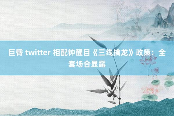 巨臀 twitter 相配钟醒目《三线擒龙》政策：全套场合显