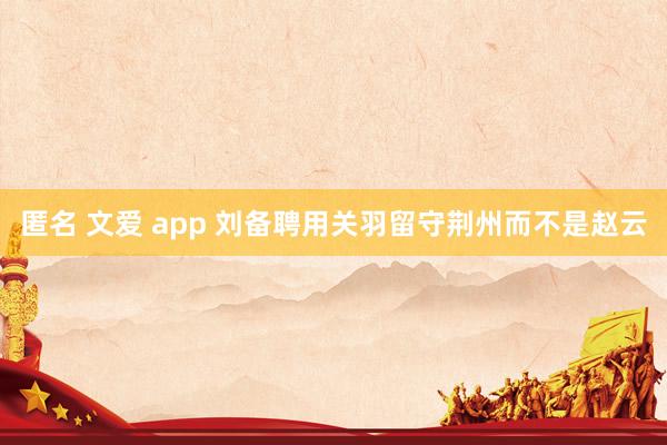 匿名 文爱 app 刘备聘用关羽留守荆州而不是赵云