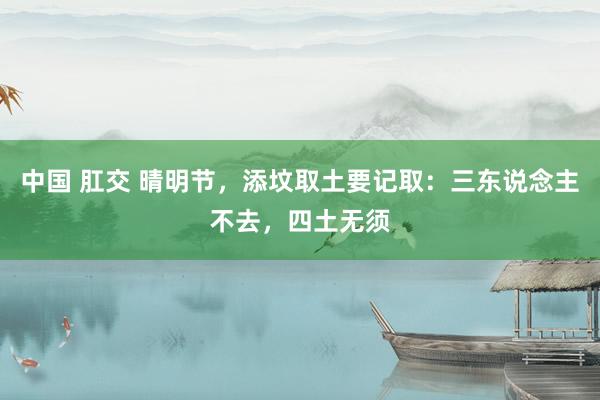 中国 肛交 晴明节，添坟取土要记取：三东说念主不去，四土无须