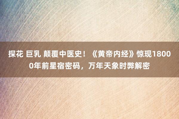 探花 巨乳 颠覆中医史！《黄帝内经》惊现18000年前星宿密