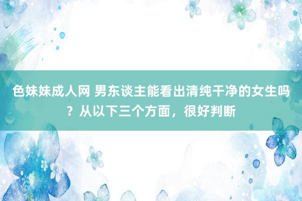 色妹妹成人网 男东谈主能看出清纯干净的女生吗？从以下三个方面