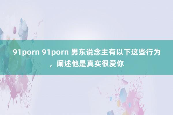 91porn 91porn 男东说念主有以下这些行为，阐述他