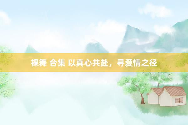 裸舞 合集 以真心共赴，寻爱情之径
