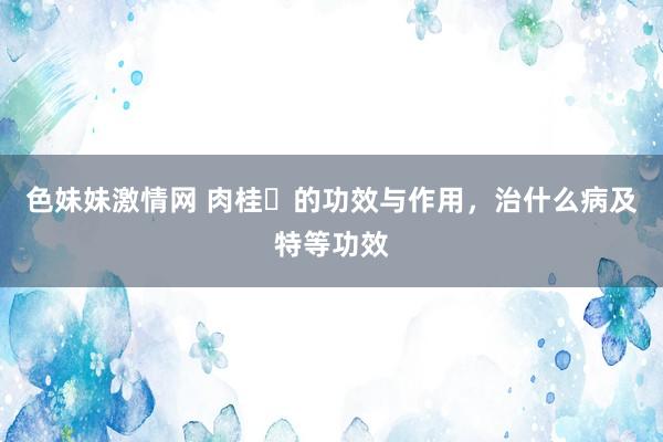 色妹妹激情网 肉桂​的功效与作用，治什么病及特等功效