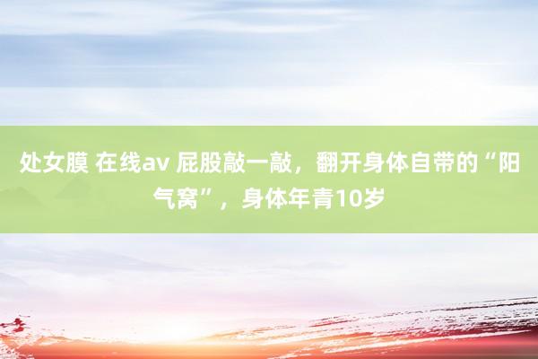 处女膜 在线av 屁股敲一敲，翻开身体自带的“阳气窝”，身体