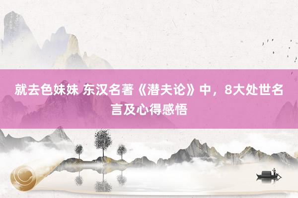 就去色妹妹 东汉名著《潜夫论》中，8大处世名言及心得感悟