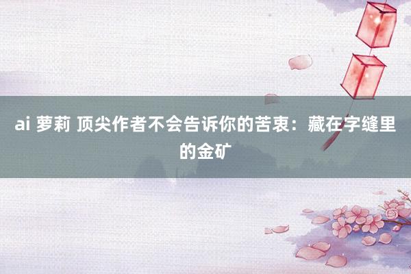 ai 萝莉 顶尖作者不会告诉你的苦衷：藏在字缝里的金矿