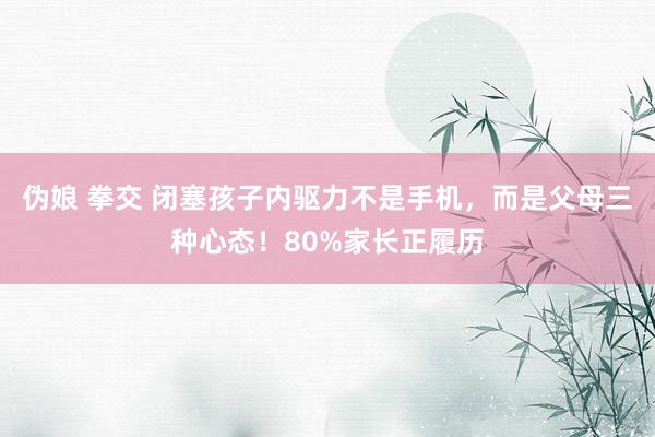 伪娘 拳交 闭塞孩子内驱力不是手机，而是父母三种心态！80%