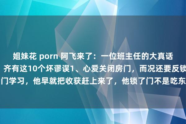 姐妹花 porn 阿飞来了：一位班主任的大真话：长大后没措施的孩子，齐有这10个坏谬误1、心爱关闭房门，而况还要反锁，若是他是关了门学习，他早就把收获赶上来了，他锁了门不是吃东西即是在玩手机，粗略是在干其他的事情...