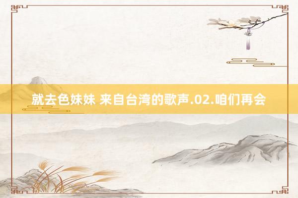 就去色妹妹 来自台湾的歌声.02.咱们再会