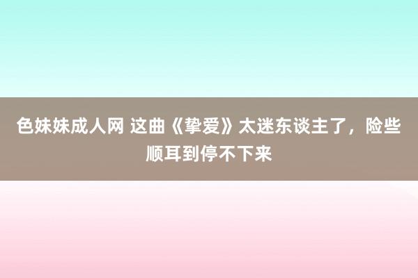 色妹妹成人网 这曲《挚爱》太迷东谈主了，险些顺耳到停不下来
