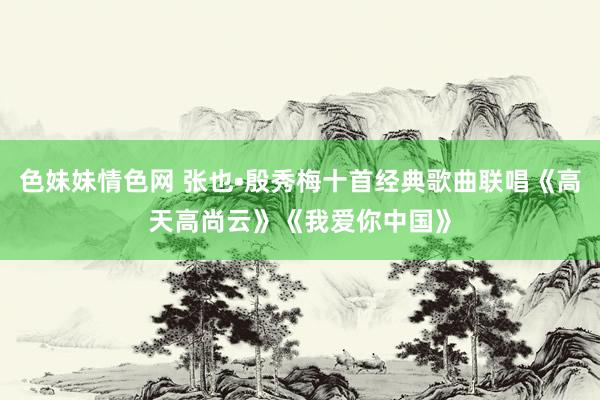 色妹妹情色网 张也•殷秀梅十首经典歌曲联唱《高天高尚云》《我爱你中国》