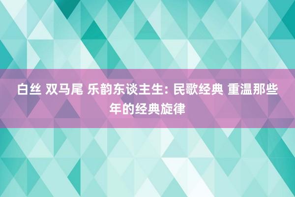 白丝 双马尾 乐韵东谈主生: 民歌经典 重温那些年的经典旋律