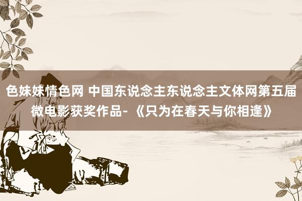 色妹妹情色网 中国东说念主东说念主文体网第五届微电影获奖作品- 《只为在春天与你相逢》